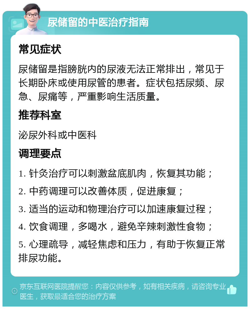 尿储留的中医治疗指南 常见症状 尿储留是指膀胱内的尿液无法正常排出，常见于长期卧床或使用尿管的患者。症状包括尿频、尿急、尿痛等，严重影响生活质量。 推荐科室 泌尿外科或中医科 调理要点 1. 针灸治疗可以刺激盆底肌肉，恢复其功能； 2. 中药调理可以改善体质，促进康复； 3. 适当的运动和物理治疗可以加速康复过程； 4. 饮食调理，多喝水，避免辛辣刺激性食物； 5. 心理疏导，减轻焦虑和压力，有助于恢复正常排尿功能。