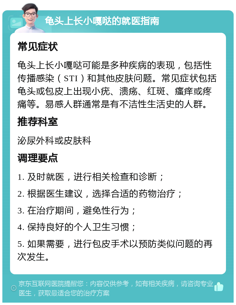 龟头上长小嘎哒的就医指南 常见症状 龟头上长小嘎哒可能是多种疾病的表现，包括性传播感染（STI）和其他皮肤问题。常见症状包括龟头或包皮上出现小疣、溃疡、红斑、瘙痒或疼痛等。易感人群通常是有不洁性生活史的人群。 推荐科室 泌尿外科或皮肤科 调理要点 1. 及时就医，进行相关检查和诊断； 2. 根据医生建议，选择合适的药物治疗； 3. 在治疗期间，避免性行为； 4. 保持良好的个人卫生习惯； 5. 如果需要，进行包皮手术以预防类似问题的再次发生。