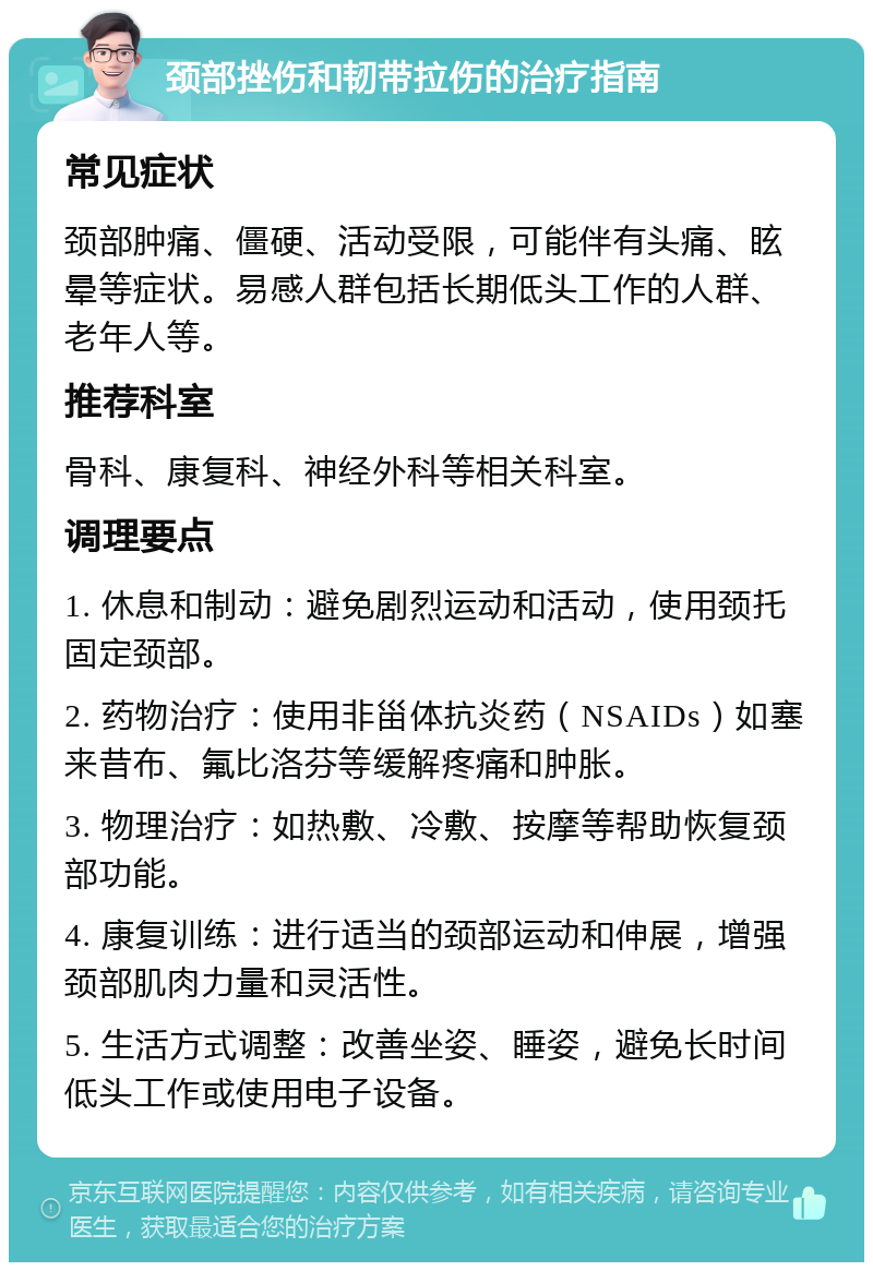 颈部挫伤和韧带拉伤的治疗指南 常见症状 颈部肿痛、僵硬、活动受限，可能伴有头痛、眩晕等症状。易感人群包括长期低头工作的人群、老年人等。 推荐科室 骨科、康复科、神经外科等相关科室。 调理要点 1. 休息和制动：避免剧烈运动和活动，使用颈托固定颈部。 2. 药物治疗：使用非甾体抗炎药（NSAIDs）如塞来昔布、氟比洛芬等缓解疼痛和肿胀。 3. 物理治疗：如热敷、冷敷、按摩等帮助恢复颈部功能。 4. 康复训练：进行适当的颈部运动和伸展，增强颈部肌肉力量和灵活性。 5. 生活方式调整：改善坐姿、睡姿，避免长时间低头工作或使用电子设备。