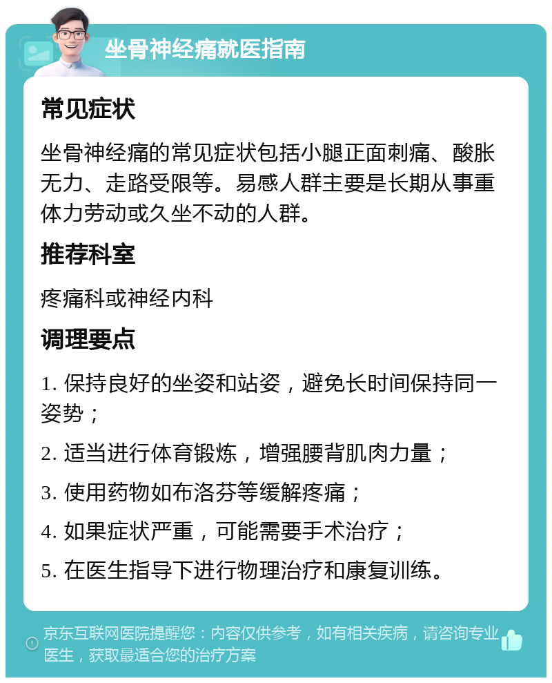 坐骨神经痛就医指南 常见症状 坐骨神经痛的常见症状包括小腿正面刺痛、酸胀无力、走路受限等。易感人群主要是长期从事重体力劳动或久坐不动的人群。 推荐科室 疼痛科或神经内科 调理要点 1. 保持良好的坐姿和站姿，避免长时间保持同一姿势； 2. 适当进行体育锻炼，增强腰背肌肉力量； 3. 使用药物如布洛芬等缓解疼痛； 4. 如果症状严重，可能需要手术治疗； 5. 在医生指导下进行物理治疗和康复训练。