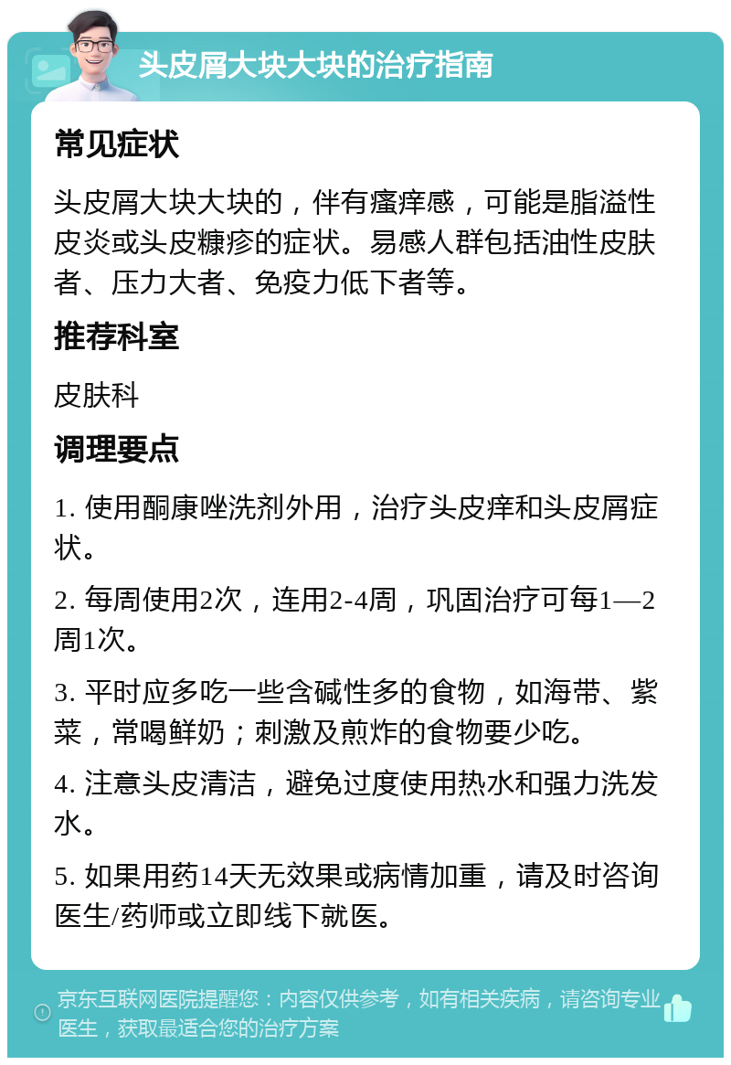 头皮屑大块大块的治疗指南 常见症状 头皮屑大块大块的，伴有瘙痒感，可能是脂溢性皮炎或头皮糠疹的症状。易感人群包括油性皮肤者、压力大者、免疫力低下者等。 推荐科室 皮肤科 调理要点 1. 使用酮康唑洗剂外用，治疗头皮痒和头皮屑症状。 2. 每周使用2次，连用2-4周，巩固治疗可每1—2周1次。 3. 平时应多吃一些含碱性多的食物，如海带、紫菜，常喝鲜奶；刺激及煎炸的食物要少吃。 4. 注意头皮清洁，避免过度使用热水和强力洗发水。 5. 如果用药14天无效果或病情加重，请及时咨询医生/药师或立即线下就医。