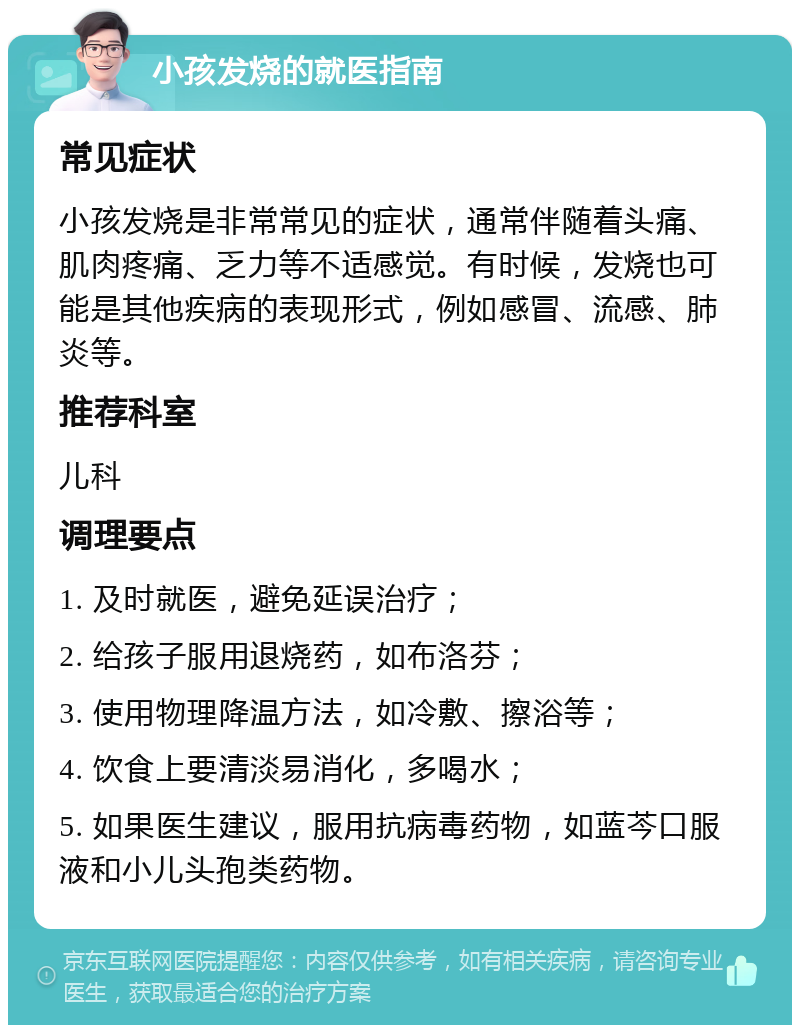 小孩发烧的就医指南 常见症状 小孩发烧是非常常见的症状，通常伴随着头痛、肌肉疼痛、乏力等不适感觉。有时候，发烧也可能是其他疾病的表现形式，例如感冒、流感、肺炎等。 推荐科室 儿科 调理要点 1. 及时就医，避免延误治疗； 2. 给孩子服用退烧药，如布洛芬； 3. 使用物理降温方法，如冷敷、擦浴等； 4. 饮食上要清淡易消化，多喝水； 5. 如果医生建议，服用抗病毒药物，如蓝芩口服液和小儿头孢类药物。