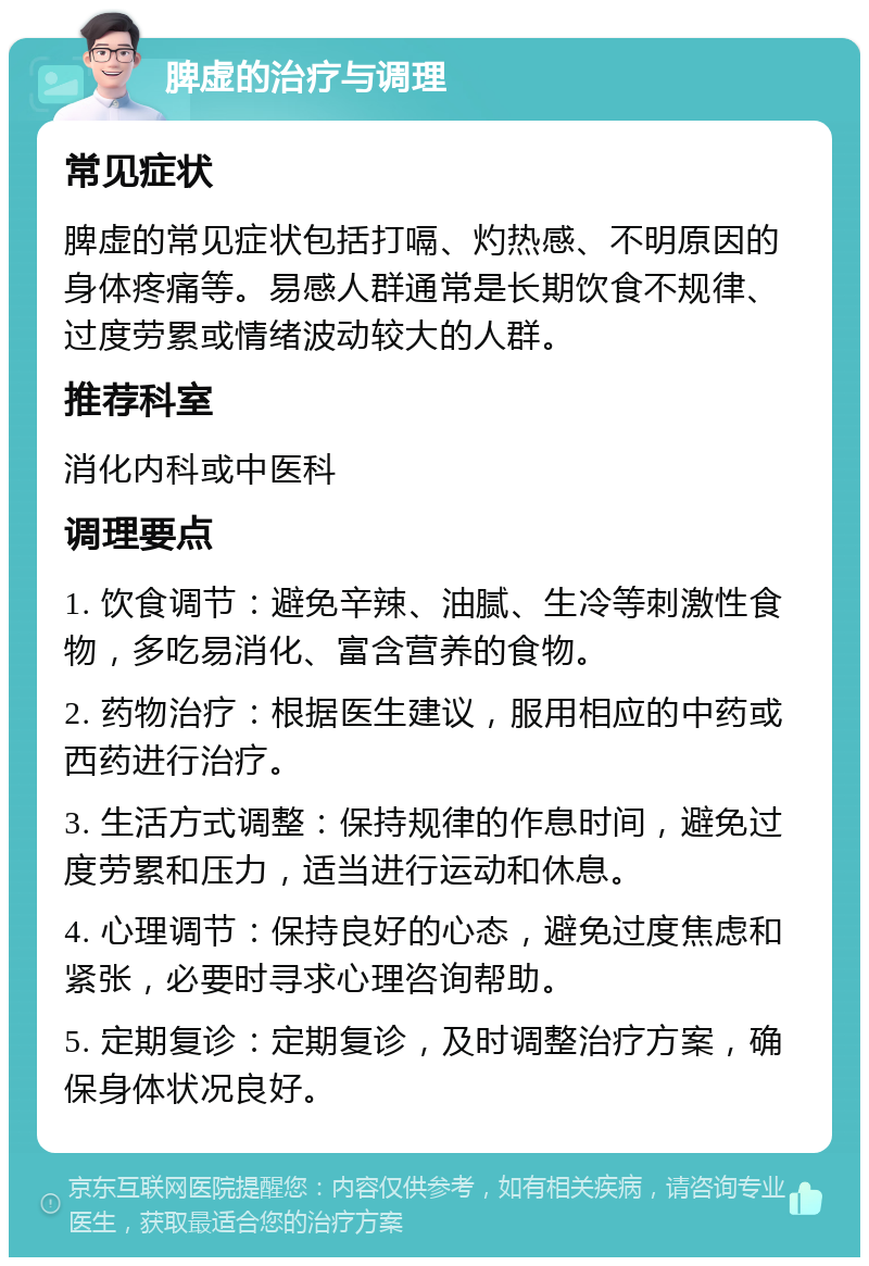 脾虚的治疗与调理 常见症状 脾虚的常见症状包括打嗝、灼热感、不明原因的身体疼痛等。易感人群通常是长期饮食不规律、过度劳累或情绪波动较大的人群。 推荐科室 消化内科或中医科 调理要点 1. 饮食调节：避免辛辣、油腻、生冷等刺激性食物，多吃易消化、富含营养的食物。 2. 药物治疗：根据医生建议，服用相应的中药或西药进行治疗。 3. 生活方式调整：保持规律的作息时间，避免过度劳累和压力，适当进行运动和休息。 4. 心理调节：保持良好的心态，避免过度焦虑和紧张，必要时寻求心理咨询帮助。 5. 定期复诊：定期复诊，及时调整治疗方案，确保身体状况良好。