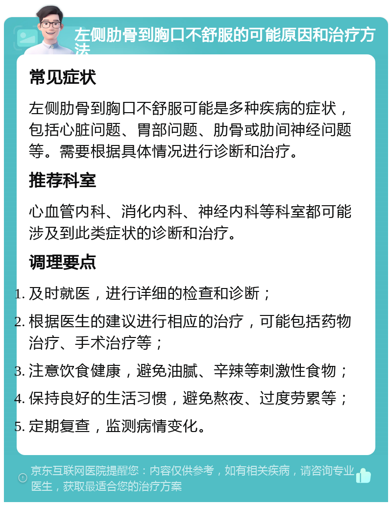 左侧肋骨到胸口不舒服的可能原因和治疗方法 常见症状 左侧肋骨到胸口不舒服可能是多种疾病的症状，包括心脏问题、胃部问题、肋骨或肋间神经问题等。需要根据具体情况进行诊断和治疗。 推荐科室 心血管内科、消化内科、神经内科等科室都可能涉及到此类症状的诊断和治疗。 调理要点 及时就医，进行详细的检查和诊断； 根据医生的建议进行相应的治疗，可能包括药物治疗、手术治疗等； 注意饮食健康，避免油腻、辛辣等刺激性食物； 保持良好的生活习惯，避免熬夜、过度劳累等； 定期复查，监测病情变化。