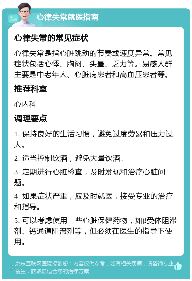 心律失常就医指南 心律失常的常见症状 心律失常是指心脏跳动的节奏或速度异常。常见症状包括心悸、胸闷、头晕、乏力等。易感人群主要是中老年人、心脏病患者和高血压患者等。 推荐科室 心内科 调理要点 1. 保持良好的生活习惯，避免过度劳累和压力过大。 2. 适当控制饮酒，避免大量饮酒。 3. 定期进行心脏检查，及时发现和治疗心脏问题。 4. 如果症状严重，应及时就医，接受专业的治疗和指导。 5. 可以考虑使用一些心脏保健药物，如β受体阻滞剂、钙通道阻滞剂等，但必须在医生的指导下使用。