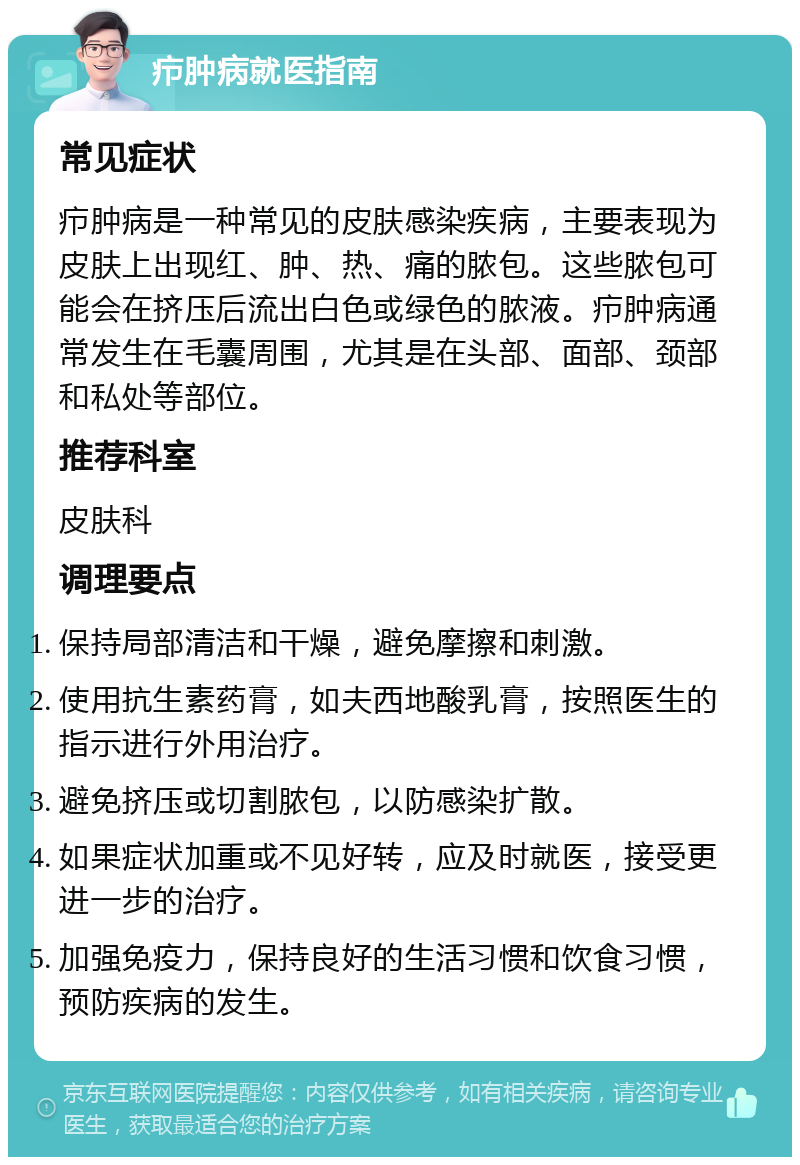 疖肿病就医指南 常见症状 疖肿病是一种常见的皮肤感染疾病，主要表现为皮肤上出现红、肿、热、痛的脓包。这些脓包可能会在挤压后流出白色或绿色的脓液。疖肿病通常发生在毛囊周围，尤其是在头部、面部、颈部和私处等部位。 推荐科室 皮肤科 调理要点 保持局部清洁和干燥，避免摩擦和刺激。 使用抗生素药膏，如夫西地酸乳膏，按照医生的指示进行外用治疗。 避免挤压或切割脓包，以防感染扩散。 如果症状加重或不见好转，应及时就医，接受更进一步的治疗。 加强免疫力，保持良好的生活习惯和饮食习惯，预防疾病的发生。