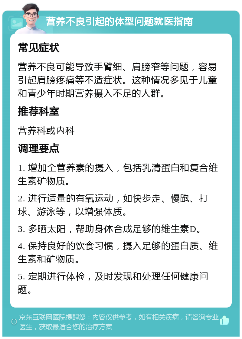 营养不良引起的体型问题就医指南 常见症状 营养不良可能导致手臂细、肩膀窄等问题，容易引起肩膀疼痛等不适症状。这种情况多见于儿童和青少年时期营养摄入不足的人群。 推荐科室 营养科或内科 调理要点 1. 增加全营养素的摄入，包括乳清蛋白和复合维生素矿物质。 2. 进行适量的有氧运动，如快步走、慢跑、打球、游泳等，以增强体质。 3. 多晒太阳，帮助身体合成足够的维生素D。 4. 保持良好的饮食习惯，摄入足够的蛋白质、维生素和矿物质。 5. 定期进行体检，及时发现和处理任何健康问题。