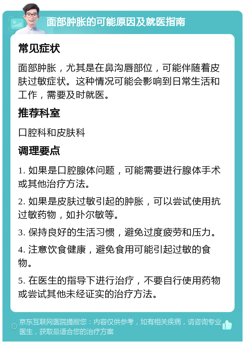 面部肿胀的可能原因及就医指南 常见症状 面部肿胀，尤其是在鼻沟唇部位，可能伴随着皮肤过敏症状。这种情况可能会影响到日常生活和工作，需要及时就医。 推荐科室 口腔科和皮肤科 调理要点 1. 如果是口腔腺体问题，可能需要进行腺体手术或其他治疗方法。 2. 如果是皮肤过敏引起的肿胀，可以尝试使用抗过敏药物，如扑尔敏等。 3. 保持良好的生活习惯，避免过度疲劳和压力。 4. 注意饮食健康，避免食用可能引起过敏的食物。 5. 在医生的指导下进行治疗，不要自行使用药物或尝试其他未经证实的治疗方法。