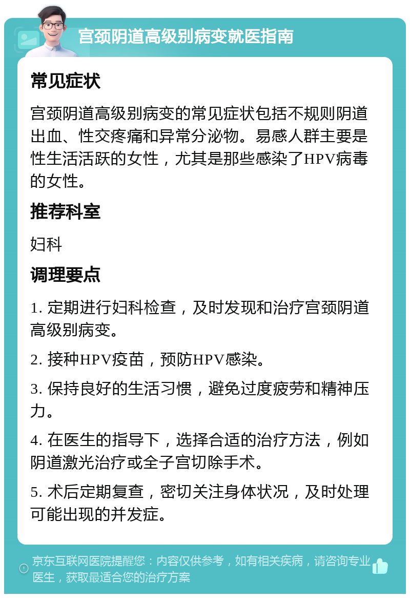 宫颈阴道高级别病变就医指南 常见症状 宫颈阴道高级别病变的常见症状包括不规则阴道出血、性交疼痛和异常分泌物。易感人群主要是性生活活跃的女性，尤其是那些感染了HPV病毒的女性。 推荐科室 妇科 调理要点 1. 定期进行妇科检查，及时发现和治疗宫颈阴道高级别病变。 2. 接种HPV疫苗，预防HPV感染。 3. 保持良好的生活习惯，避免过度疲劳和精神压力。 4. 在医生的指导下，选择合适的治疗方法，例如阴道激光治疗或全子宫切除手术。 5. 术后定期复查，密切关注身体状况，及时处理可能出现的并发症。