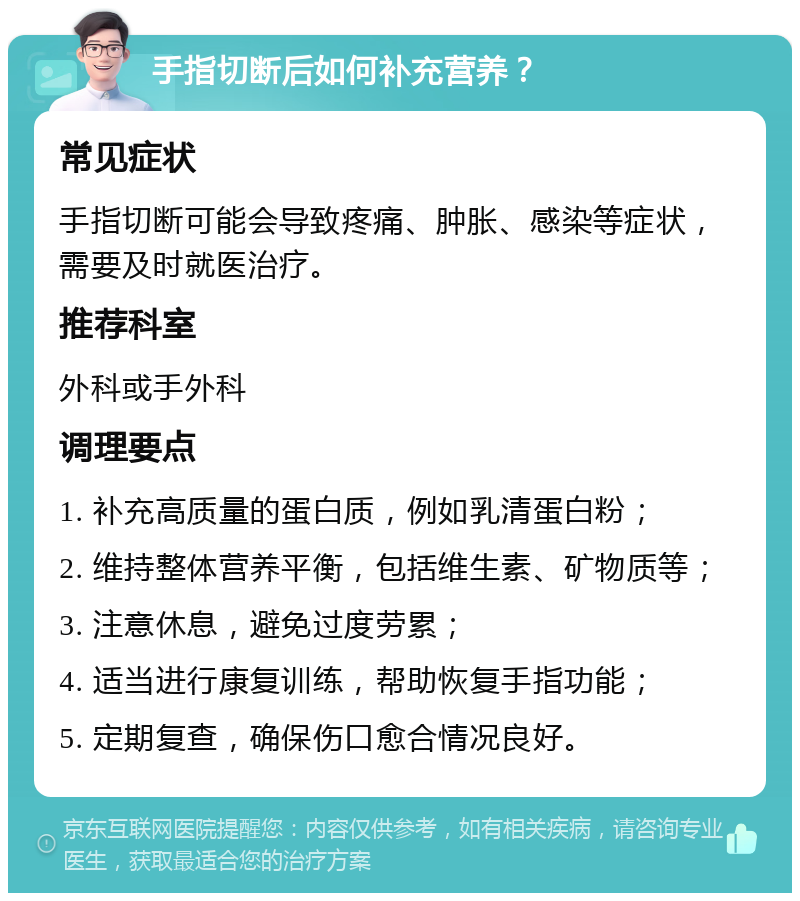 手指切断后如何补充营养？ 常见症状 手指切断可能会导致疼痛、肿胀、感染等症状，需要及时就医治疗。 推荐科室 外科或手外科 调理要点 1. 补充高质量的蛋白质，例如乳清蛋白粉； 2. 维持整体营养平衡，包括维生素、矿物质等； 3. 注意休息，避免过度劳累； 4. 适当进行康复训练，帮助恢复手指功能； 5. 定期复查，确保伤口愈合情况良好。