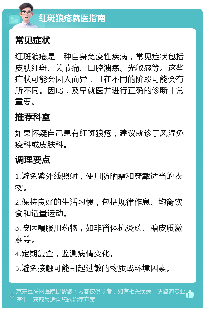 红斑狼疮就医指南 常见症状 红斑狼疮是一种自身免疫性疾病，常见症状包括皮肤红斑、关节痛、口腔溃疡、光敏感等。这些症状可能会因人而异，且在不同的阶段可能会有所不同。因此，及早就医并进行正确的诊断非常重要。 推荐科室 如果怀疑自己患有红斑狼疮，建议就诊于风湿免疫科或皮肤科。 调理要点 1.避免紫外线照射，使用防晒霜和穿戴适当的衣物。 2.保持良好的生活习惯，包括规律作息、均衡饮食和适量运动。 3.按医嘱服用药物，如非甾体抗炎药、糖皮质激素等。 4.定期复查，监测病情变化。 5.避免接触可能引起过敏的物质或环境因素。