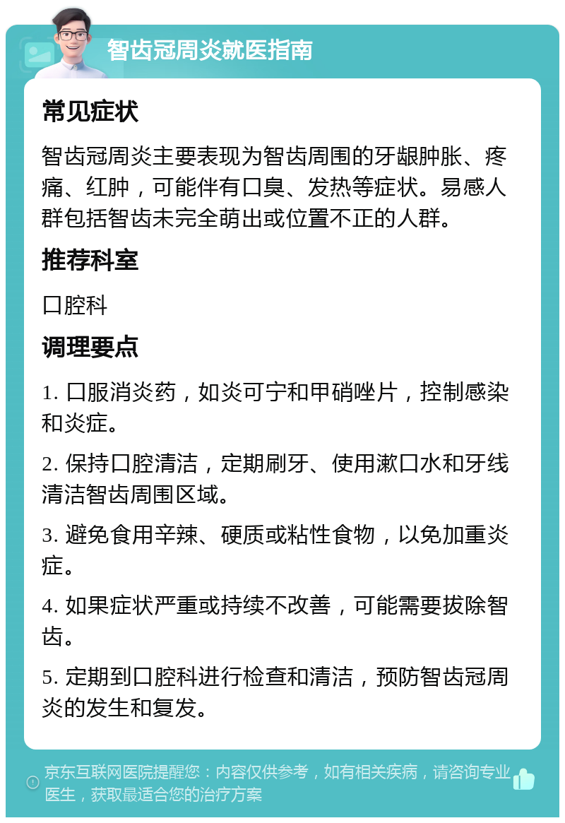 智齿冠周炎就医指南 常见症状 智齿冠周炎主要表现为智齿周围的牙龈肿胀、疼痛、红肿，可能伴有口臭、发热等症状。易感人群包括智齿未完全萌出或位置不正的人群。 推荐科室 口腔科 调理要点 1. 口服消炎药，如炎可宁和甲硝唑片，控制感染和炎症。 2. 保持口腔清洁，定期刷牙、使用漱口水和牙线清洁智齿周围区域。 3. 避免食用辛辣、硬质或粘性食物，以免加重炎症。 4. 如果症状严重或持续不改善，可能需要拔除智齿。 5. 定期到口腔科进行检查和清洁，预防智齿冠周炎的发生和复发。
