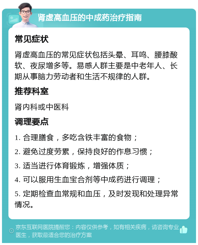 肾虚高血压的中成药治疗指南 常见症状 肾虚高血压的常见症状包括头晕、耳鸣、腰膝酸软、夜尿增多等。易感人群主要是中老年人、长期从事脑力劳动者和生活不规律的人群。 推荐科室 肾内科或中医科 调理要点 1. 合理膳食，多吃含铁丰富的食物； 2. 避免过度劳累，保持良好的作息习惯； 3. 适当进行体育锻炼，增强体质； 4. 可以服用生血宝合剂等中成药进行调理； 5. 定期检查血常规和血压，及时发现和处理异常情况。