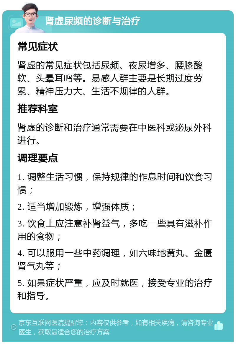 肾虚尿频的诊断与治疗 常见症状 肾虚的常见症状包括尿频、夜尿增多、腰膝酸软、头晕耳鸣等。易感人群主要是长期过度劳累、精神压力大、生活不规律的人群。 推荐科室 肾虚的诊断和治疗通常需要在中医科或泌尿外科进行。 调理要点 1. 调整生活习惯，保持规律的作息时间和饮食习惯； 2. 适当增加锻炼，增强体质； 3. 饮食上应注意补肾益气，多吃一些具有滋补作用的食物； 4. 可以服用一些中药调理，如六味地黄丸、金匮肾气丸等； 5. 如果症状严重，应及时就医，接受专业的治疗和指导。