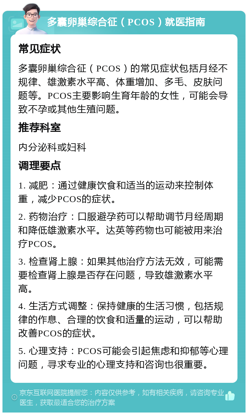 多囊卵巢综合征（PCOS）就医指南 常见症状 多囊卵巢综合征（PCOS）的常见症状包括月经不规律、雄激素水平高、体重增加、多毛、皮肤问题等。PCOS主要影响生育年龄的女性，可能会导致不孕或其他生殖问题。 推荐科室 内分泌科或妇科 调理要点 1. 减肥：通过健康饮食和适当的运动来控制体重，减少PCOS的症状。 2. 药物治疗：口服避孕药可以帮助调节月经周期和降低雄激素水平。达英等药物也可能被用来治疗PCOS。 3. 检查肾上腺：如果其他治疗方法无效，可能需要检查肾上腺是否存在问题，导致雄激素水平高。 4. 生活方式调整：保持健康的生活习惯，包括规律的作息、合理的饮食和适量的运动，可以帮助改善PCOS的症状。 5. 心理支持：PCOS可能会引起焦虑和抑郁等心理问题，寻求专业的心理支持和咨询也很重要。