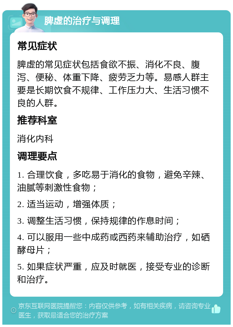 脾虚的治疗与调理 常见症状 脾虚的常见症状包括食欲不振、消化不良、腹泻、便秘、体重下降、疲劳乏力等。易感人群主要是长期饮食不规律、工作压力大、生活习惯不良的人群。 推荐科室 消化内科 调理要点 1. 合理饮食，多吃易于消化的食物，避免辛辣、油腻等刺激性食物； 2. 适当运动，增强体质； 3. 调整生活习惯，保持规律的作息时间； 4. 可以服用一些中成药或西药来辅助治疗，如硒酵母片； 5. 如果症状严重，应及时就医，接受专业的诊断和治疗。