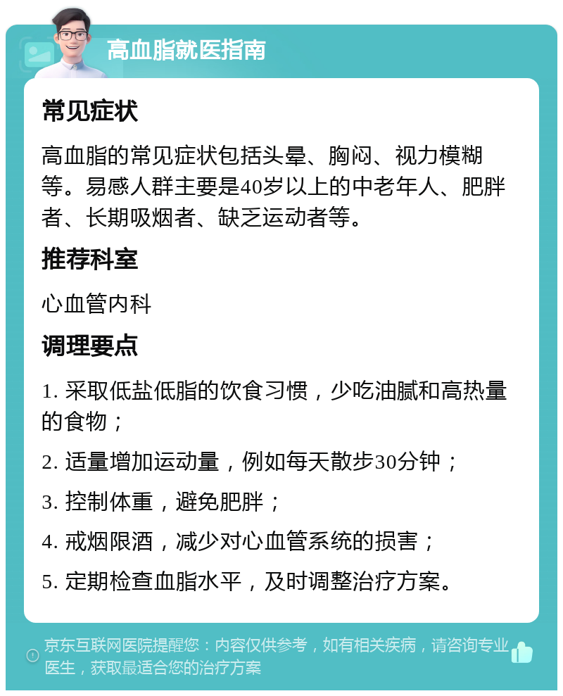 高血脂就医指南 常见症状 高血脂的常见症状包括头晕、胸闷、视力模糊等。易感人群主要是40岁以上的中老年人、肥胖者、长期吸烟者、缺乏运动者等。 推荐科室 心血管内科 调理要点 1. 采取低盐低脂的饮食习惯，少吃油腻和高热量的食物； 2. 适量增加运动量，例如每天散步30分钟； 3. 控制体重，避免肥胖； 4. 戒烟限酒，减少对心血管系统的损害； 5. 定期检查血脂水平，及时调整治疗方案。