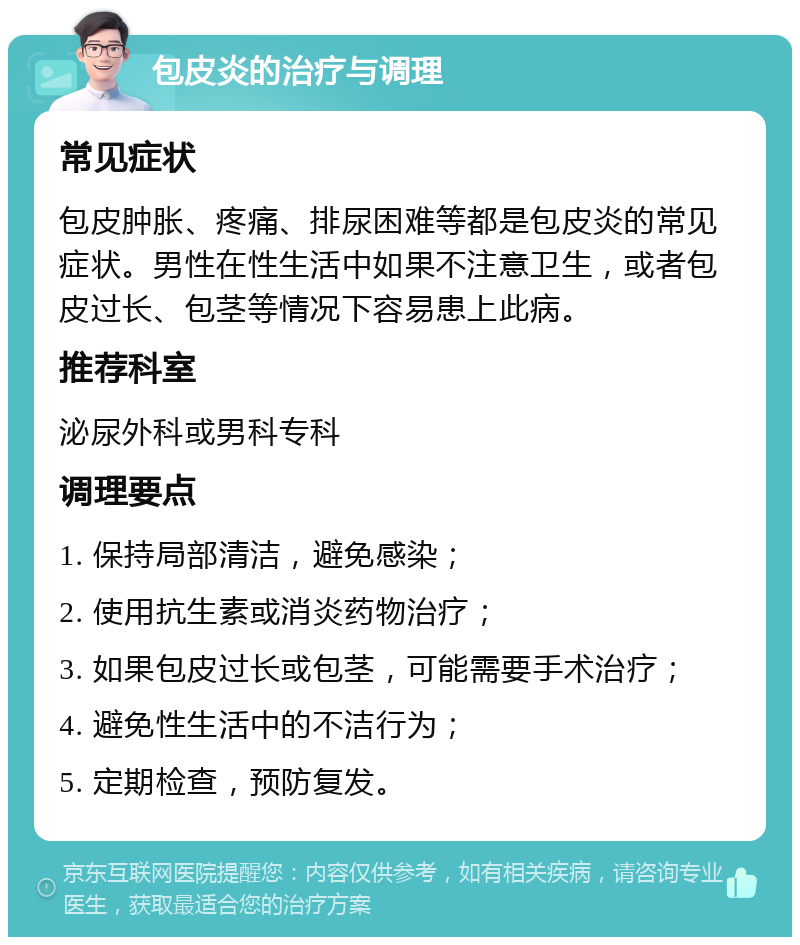 包皮炎的治疗与调理 常见症状 包皮肿胀、疼痛、排尿困难等都是包皮炎的常见症状。男性在性生活中如果不注意卫生，或者包皮过长、包茎等情况下容易患上此病。 推荐科室 泌尿外科或男科专科 调理要点 1. 保持局部清洁，避免感染； 2. 使用抗生素或消炎药物治疗； 3. 如果包皮过长或包茎，可能需要手术治疗； 4. 避免性生活中的不洁行为； 5. 定期检查，预防复发。