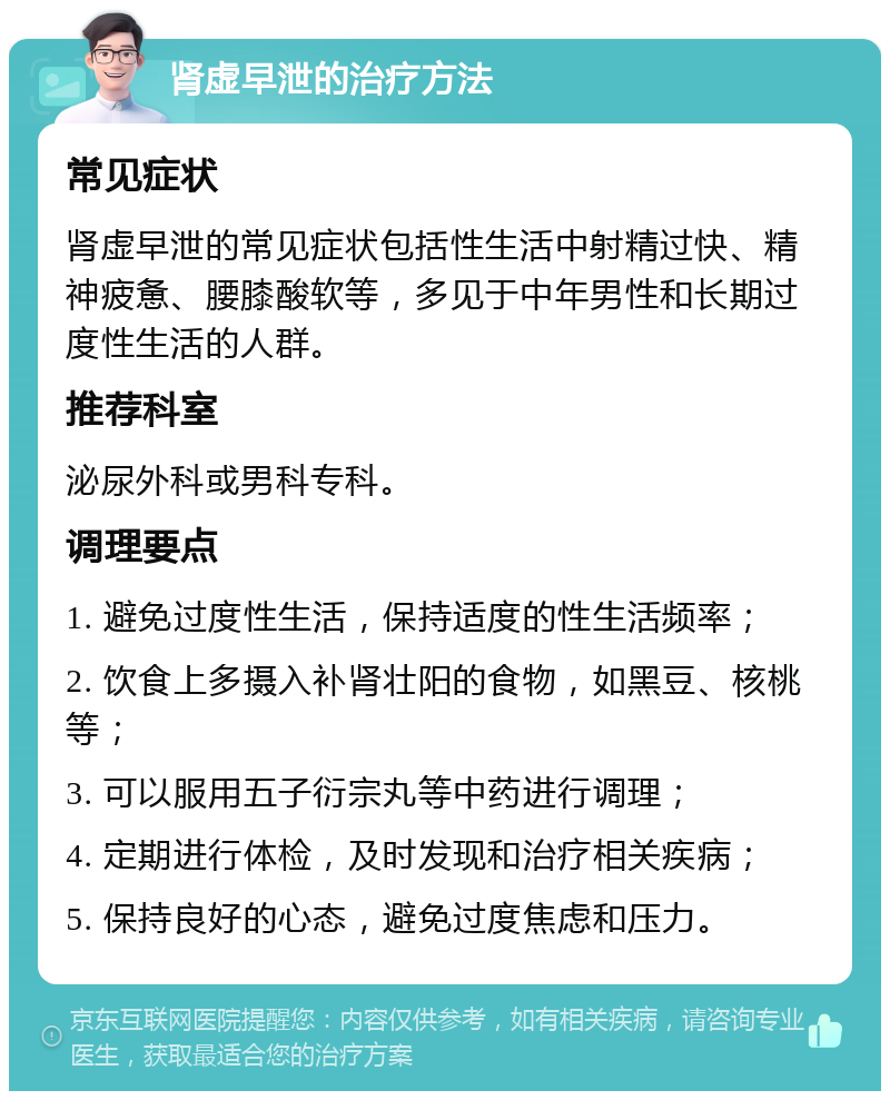 肾虚早泄的治疗方法 常见症状 肾虚早泄的常见症状包括性生活中射精过快、精神疲惫、腰膝酸软等，多见于中年男性和长期过度性生活的人群。 推荐科室 泌尿外科或男科专科。 调理要点 1. 避免过度性生活，保持适度的性生活频率； 2. 饮食上多摄入补肾壮阳的食物，如黑豆、核桃等； 3. 可以服用五子衍宗丸等中药进行调理； 4. 定期进行体检，及时发现和治疗相关疾病； 5. 保持良好的心态，避免过度焦虑和压力。
