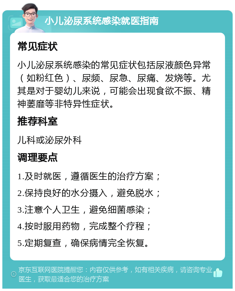 小儿泌尿系统感染就医指南 常见症状 小儿泌尿系统感染的常见症状包括尿液颜色异常（如粉红色）、尿频、尿急、尿痛、发烧等。尤其是对于婴幼儿来说，可能会出现食欲不振、精神萎靡等非特异性症状。 推荐科室 儿科或泌尿外科 调理要点 1.及时就医，遵循医生的治疗方案； 2.保持良好的水分摄入，避免脱水； 3.注意个人卫生，避免细菌感染； 4.按时服用药物，完成整个疗程； 5.定期复查，确保病情完全恢复。