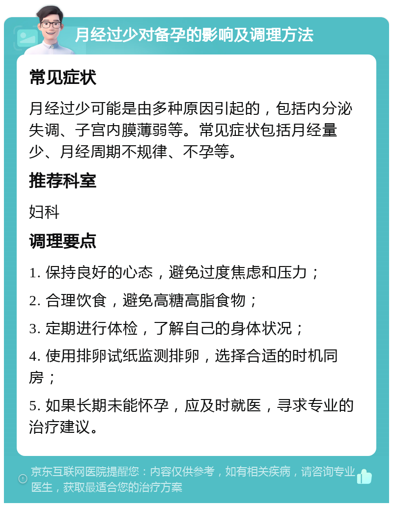 月经过少对备孕的影响及调理方法 常见症状 月经过少可能是由多种原因引起的，包括内分泌失调、子宫内膜薄弱等。常见症状包括月经量少、月经周期不规律、不孕等。 推荐科室 妇科 调理要点 1. 保持良好的心态，避免过度焦虑和压力； 2. 合理饮食，避免高糖高脂食物； 3. 定期进行体检，了解自己的身体状况； 4. 使用排卵试纸监测排卵，选择合适的时机同房； 5. 如果长期未能怀孕，应及时就医，寻求专业的治疗建议。