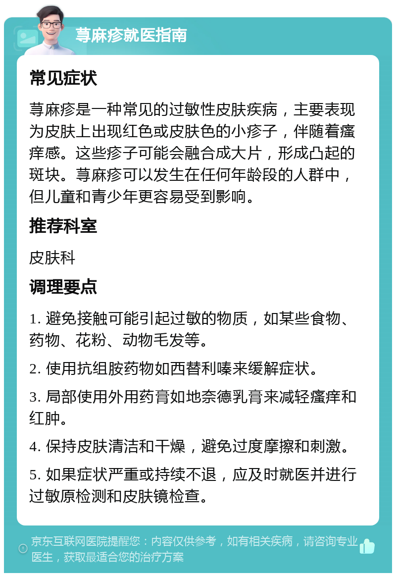 荨麻疹就医指南 常见症状 荨麻疹是一种常见的过敏性皮肤疾病，主要表现为皮肤上出现红色或皮肤色的小疹子，伴随着瘙痒感。这些疹子可能会融合成大片，形成凸起的斑块。荨麻疹可以发生在任何年龄段的人群中，但儿童和青少年更容易受到影响。 推荐科室 皮肤科 调理要点 1. 避免接触可能引起过敏的物质，如某些食物、药物、花粉、动物毛发等。 2. 使用抗组胺药物如西替利嗪来缓解症状。 3. 局部使用外用药膏如地奈德乳膏来减轻瘙痒和红肿。 4. 保持皮肤清洁和干燥，避免过度摩擦和刺激。 5. 如果症状严重或持续不退，应及时就医并进行过敏原检测和皮肤镜检查。