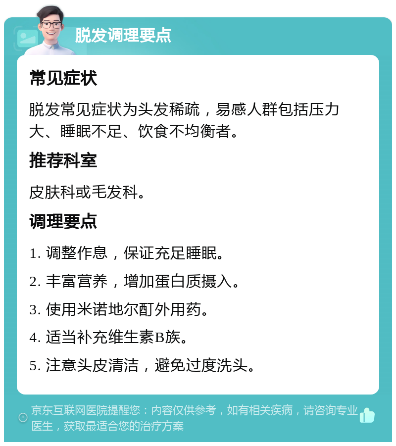 脱发调理要点 常见症状 脱发常见症状为头发稀疏，易感人群包括压力大、睡眠不足、饮食不均衡者。 推荐科室 皮肤科或毛发科。 调理要点 1. 调整作息，保证充足睡眠。 2. 丰富营养，增加蛋白质摄入。 3. 使用米诺地尔酊外用药。 4. 适当补充维生素B族。 5. 注意头皮清洁，避免过度洗头。