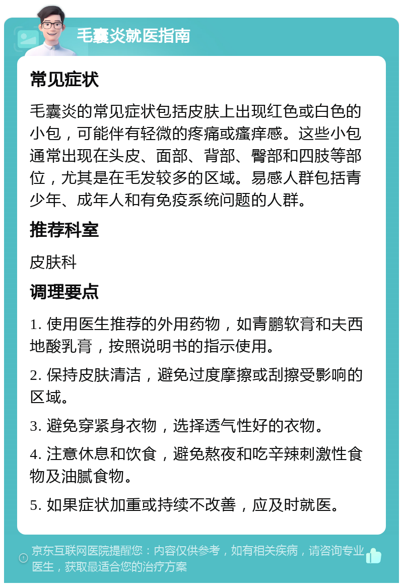 毛囊炎就医指南 常见症状 毛囊炎的常见症状包括皮肤上出现红色或白色的小包，可能伴有轻微的疼痛或瘙痒感。这些小包通常出现在头皮、面部、背部、臀部和四肢等部位，尤其是在毛发较多的区域。易感人群包括青少年、成年人和有免疫系统问题的人群。 推荐科室 皮肤科 调理要点 1. 使用医生推荐的外用药物，如青鹏软膏和夫西地酸乳膏，按照说明书的指示使用。 2. 保持皮肤清洁，避免过度摩擦或刮擦受影响的区域。 3. 避免穿紧身衣物，选择透气性好的衣物。 4. 注意休息和饮食，避免熬夜和吃辛辣刺激性食物及油腻食物。 5. 如果症状加重或持续不改善，应及时就医。