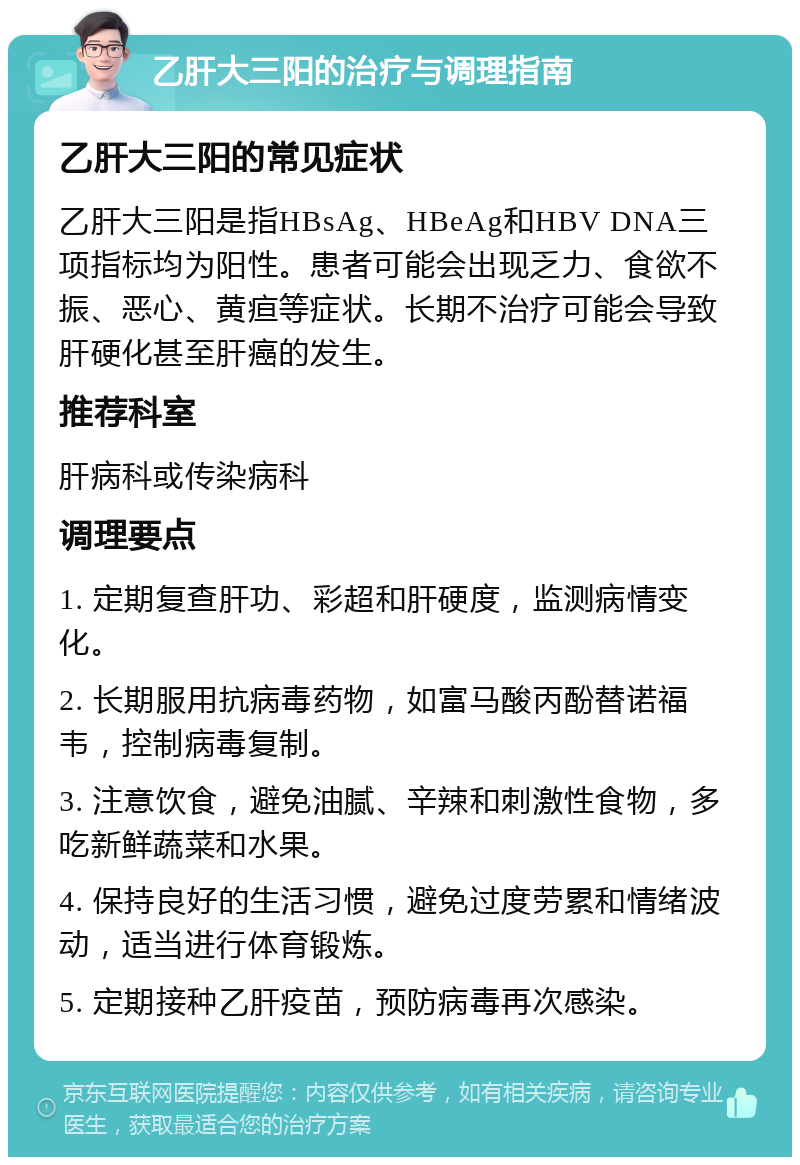 乙肝大三阳的治疗与调理指南 乙肝大三阳的常见症状 乙肝大三阳是指HBsAg、HBeAg和HBV DNA三项指标均为阳性。患者可能会出现乏力、食欲不振、恶心、黄疸等症状。长期不治疗可能会导致肝硬化甚至肝癌的发生。 推荐科室 肝病科或传染病科 调理要点 1. 定期复查肝功、彩超和肝硬度，监测病情变化。 2. 长期服用抗病毒药物，如富马酸丙酚替诺福韦，控制病毒复制。 3. 注意饮食，避免油腻、辛辣和刺激性食物，多吃新鲜蔬菜和水果。 4. 保持良好的生活习惯，避免过度劳累和情绪波动，适当进行体育锻炼。 5. 定期接种乙肝疫苗，预防病毒再次感染。