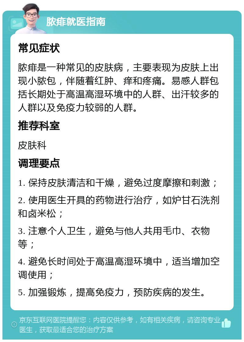 脓痱就医指南 常见症状 脓痱是一种常见的皮肤病，主要表现为皮肤上出现小脓包，伴随着红肿、痒和疼痛。易感人群包括长期处于高温高湿环境中的人群、出汗较多的人群以及免疫力较弱的人群。 推荐科室 皮肤科 调理要点 1. 保持皮肤清洁和干燥，避免过度摩擦和刺激； 2. 使用医生开具的药物进行治疗，如炉甘石洗剂和卤米松； 3. 注意个人卫生，避免与他人共用毛巾、衣物等； 4. 避免长时间处于高温高湿环境中，适当增加空调使用； 5. 加强锻炼，提高免疫力，预防疾病的发生。