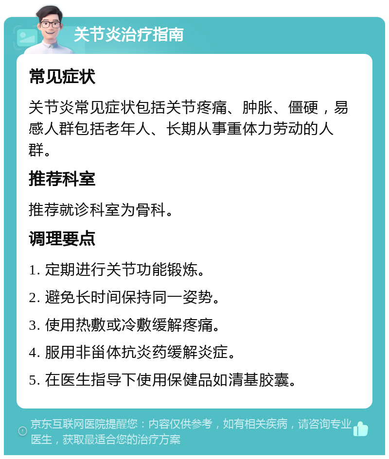关节炎治疗指南 常见症状 关节炎常见症状包括关节疼痛、肿胀、僵硬，易感人群包括老年人、长期从事重体力劳动的人群。 推荐科室 推荐就诊科室为骨科。 调理要点 1. 定期进行关节功能锻炼。 2. 避免长时间保持同一姿势。 3. 使用热敷或冷敷缓解疼痛。 4. 服用非甾体抗炎药缓解炎症。 5. 在医生指导下使用保健品如清基胶囊。