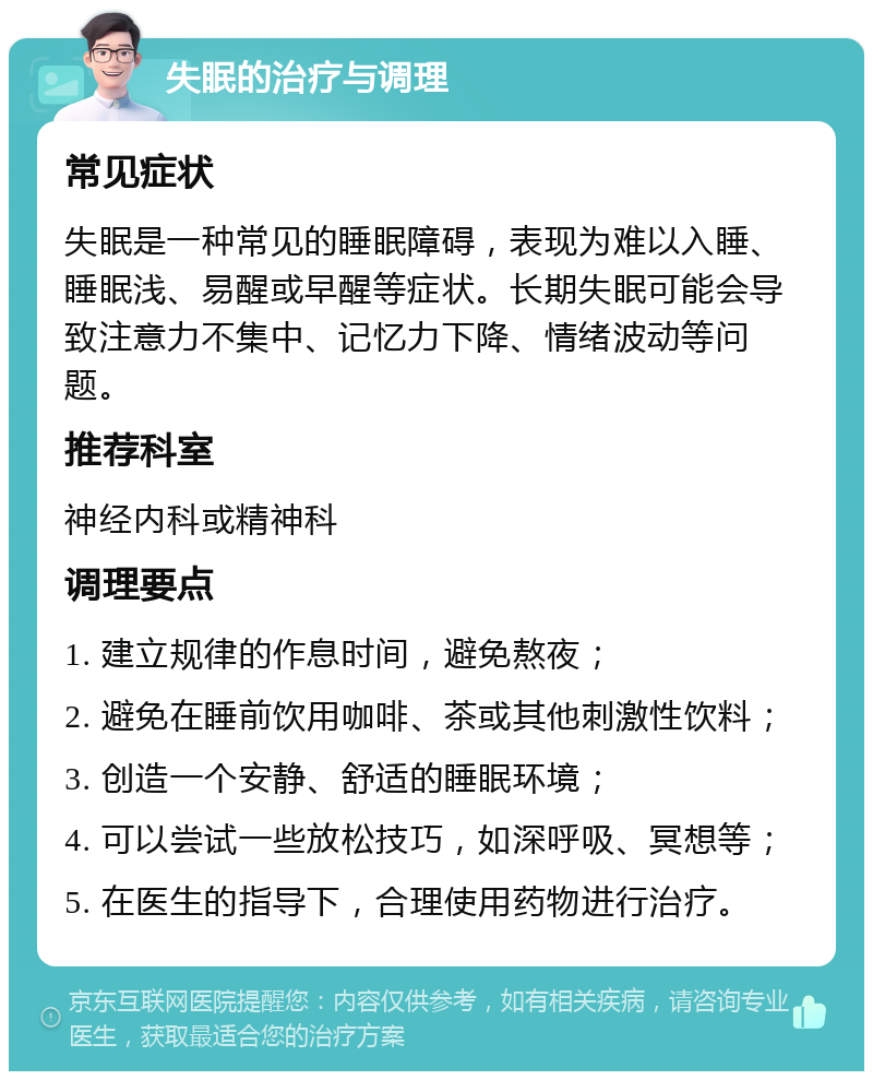 失眠的治疗与调理 常见症状 失眠是一种常见的睡眠障碍，表现为难以入睡、睡眠浅、易醒或早醒等症状。长期失眠可能会导致注意力不集中、记忆力下降、情绪波动等问题。 推荐科室 神经内科或精神科 调理要点 1. 建立规律的作息时间，避免熬夜； 2. 避免在睡前饮用咖啡、茶或其他刺激性饮料； 3. 创造一个安静、舒适的睡眠环境； 4. 可以尝试一些放松技巧，如深呼吸、冥想等； 5. 在医生的指导下，合理使用药物进行治疗。