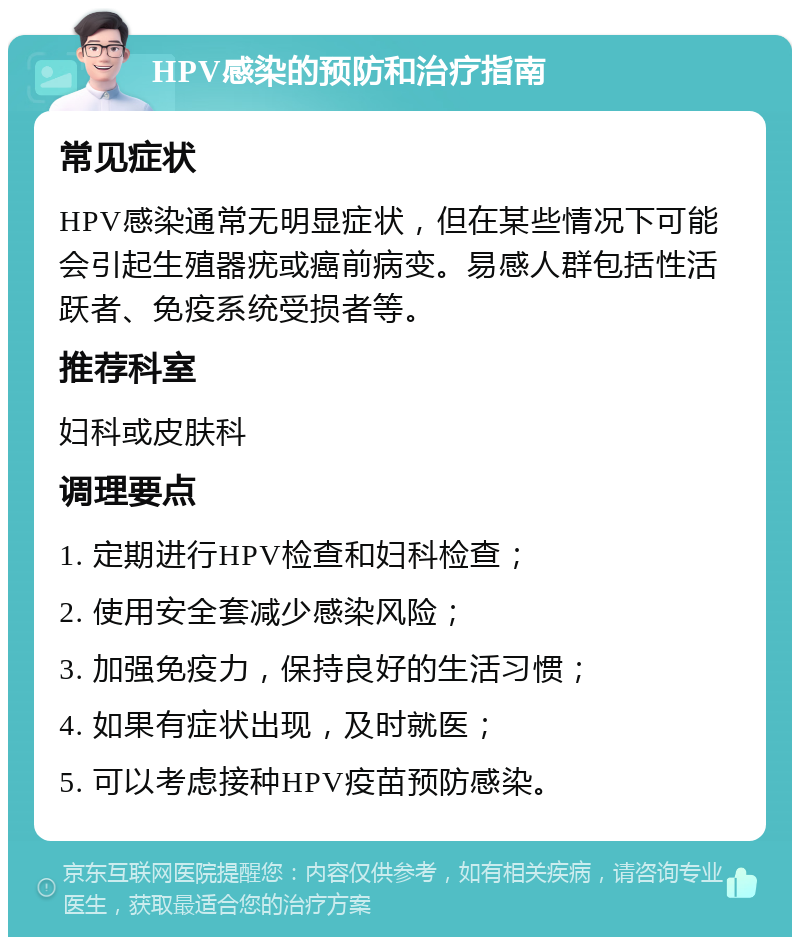 HPV感染的预防和治疗指南 常见症状 HPV感染通常无明显症状，但在某些情况下可能会引起生殖器疣或癌前病变。易感人群包括性活跃者、免疫系统受损者等。 推荐科室 妇科或皮肤科 调理要点 1. 定期进行HPV检查和妇科检查； 2. 使用安全套减少感染风险； 3. 加强免疫力，保持良好的生活习惯； 4. 如果有症状出现，及时就医； 5. 可以考虑接种HPV疫苗预防感染。