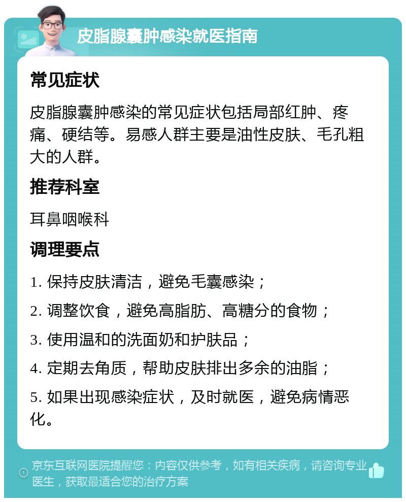 皮脂腺囊肿感染就医指南 常见症状 皮脂腺囊肿感染的常见症状包括局部红肿、疼痛、硬结等。易感人群主要是油性皮肤、毛孔粗大的人群。 推荐科室 耳鼻咽喉科 调理要点 1. 保持皮肤清洁，避免毛囊感染； 2. 调整饮食，避免高脂肪、高糖分的食物； 3. 使用温和的洗面奶和护肤品； 4. 定期去角质，帮助皮肤排出多余的油脂； 5. 如果出现感染症状，及时就医，避免病情恶化。