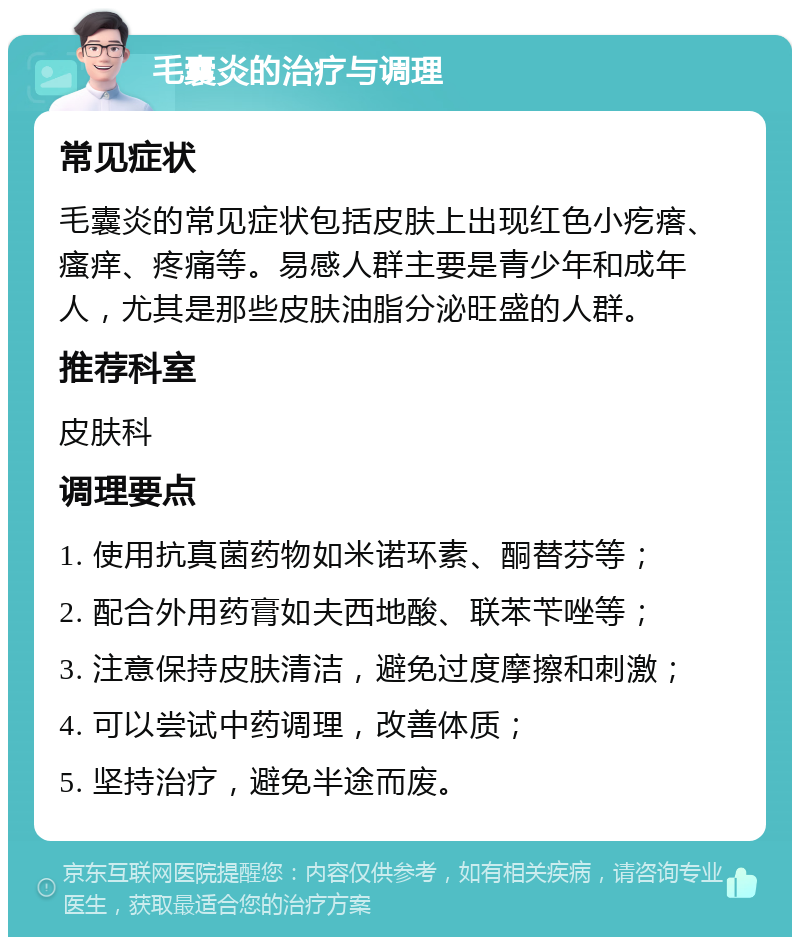 毛囊炎的治疗与调理 常见症状 毛囊炎的常见症状包括皮肤上出现红色小疙瘩、瘙痒、疼痛等。易感人群主要是青少年和成年人，尤其是那些皮肤油脂分泌旺盛的人群。 推荐科室 皮肤科 调理要点 1. 使用抗真菌药物如米诺环素、酮替芬等； 2. 配合外用药膏如夫西地酸、联苯苄唑等； 3. 注意保持皮肤清洁，避免过度摩擦和刺激； 4. 可以尝试中药调理，改善体质； 5. 坚持治疗，避免半途而废。