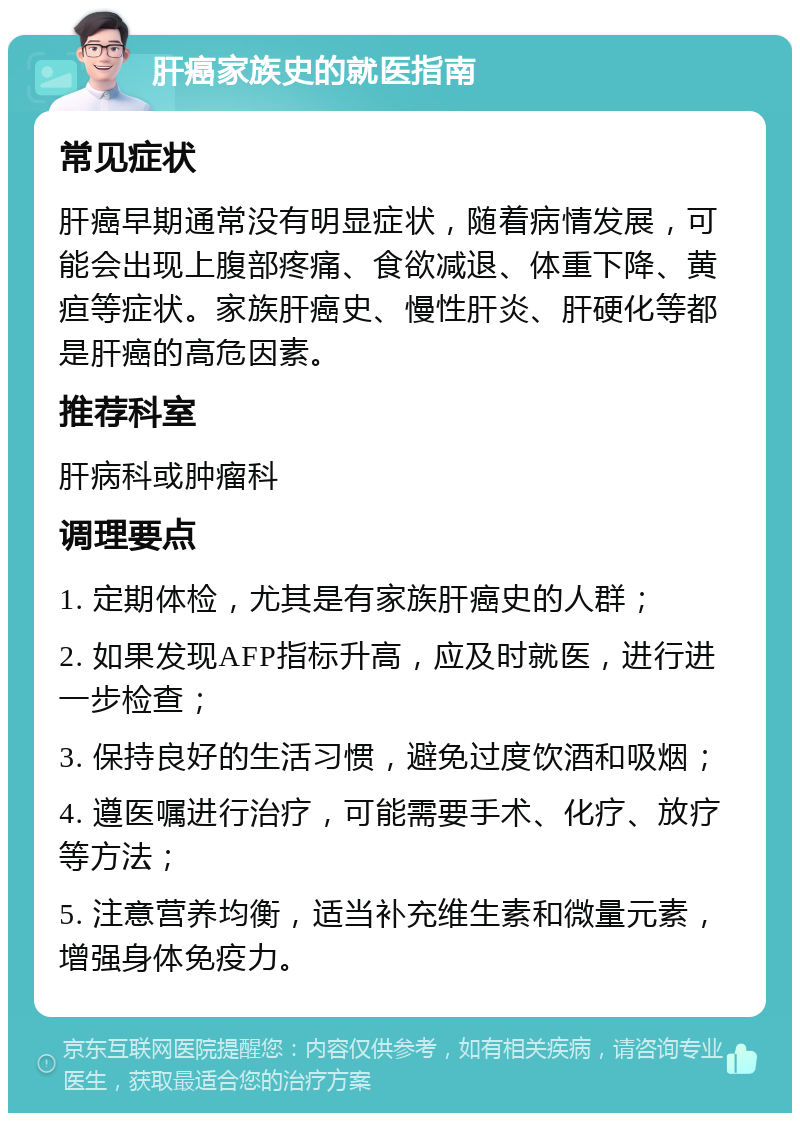 肝癌家族史的就医指南 常见症状 肝癌早期通常没有明显症状，随着病情发展，可能会出现上腹部疼痛、食欲减退、体重下降、黄疸等症状。家族肝癌史、慢性肝炎、肝硬化等都是肝癌的高危因素。 推荐科室 肝病科或肿瘤科 调理要点 1. 定期体检，尤其是有家族肝癌史的人群； 2. 如果发现AFP指标升高，应及时就医，进行进一步检查； 3. 保持良好的生活习惯，避免过度饮酒和吸烟； 4. 遵医嘱进行治疗，可能需要手术、化疗、放疗等方法； 5. 注意营养均衡，适当补充维生素和微量元素，增强身体免疫力。