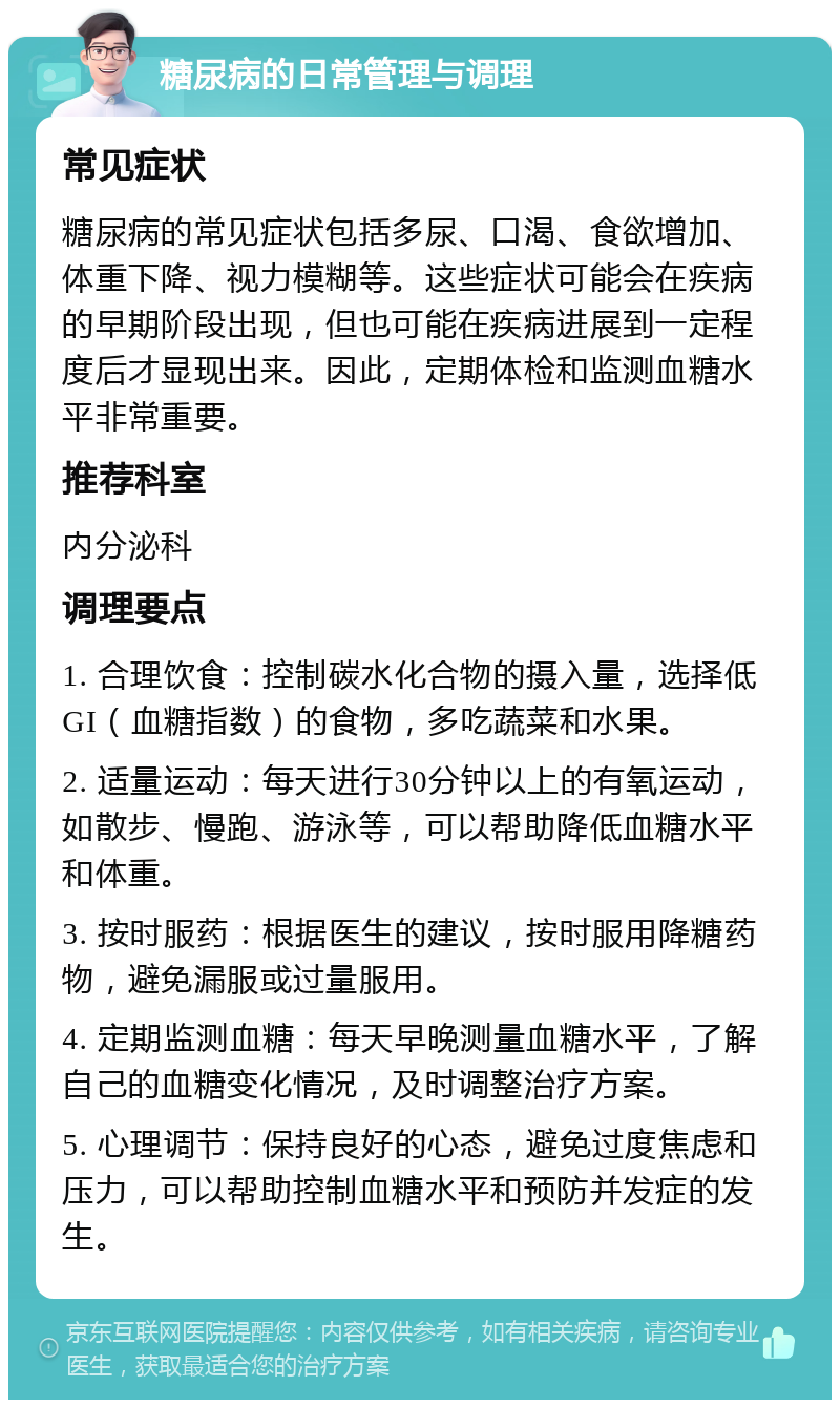 糖尿病的日常管理与调理 常见症状 糖尿病的常见症状包括多尿、口渴、食欲增加、体重下降、视力模糊等。这些症状可能会在疾病的早期阶段出现，但也可能在疾病进展到一定程度后才显现出来。因此，定期体检和监测血糖水平非常重要。 推荐科室 内分泌科 调理要点 1. 合理饮食：控制碳水化合物的摄入量，选择低GI（血糖指数）的食物，多吃蔬菜和水果。 2. 适量运动：每天进行30分钟以上的有氧运动，如散步、慢跑、游泳等，可以帮助降低血糖水平和体重。 3. 按时服药：根据医生的建议，按时服用降糖药物，避免漏服或过量服用。 4. 定期监测血糖：每天早晚测量血糖水平，了解自己的血糖变化情况，及时调整治疗方案。 5. 心理调节：保持良好的心态，避免过度焦虑和压力，可以帮助控制血糖水平和预防并发症的发生。