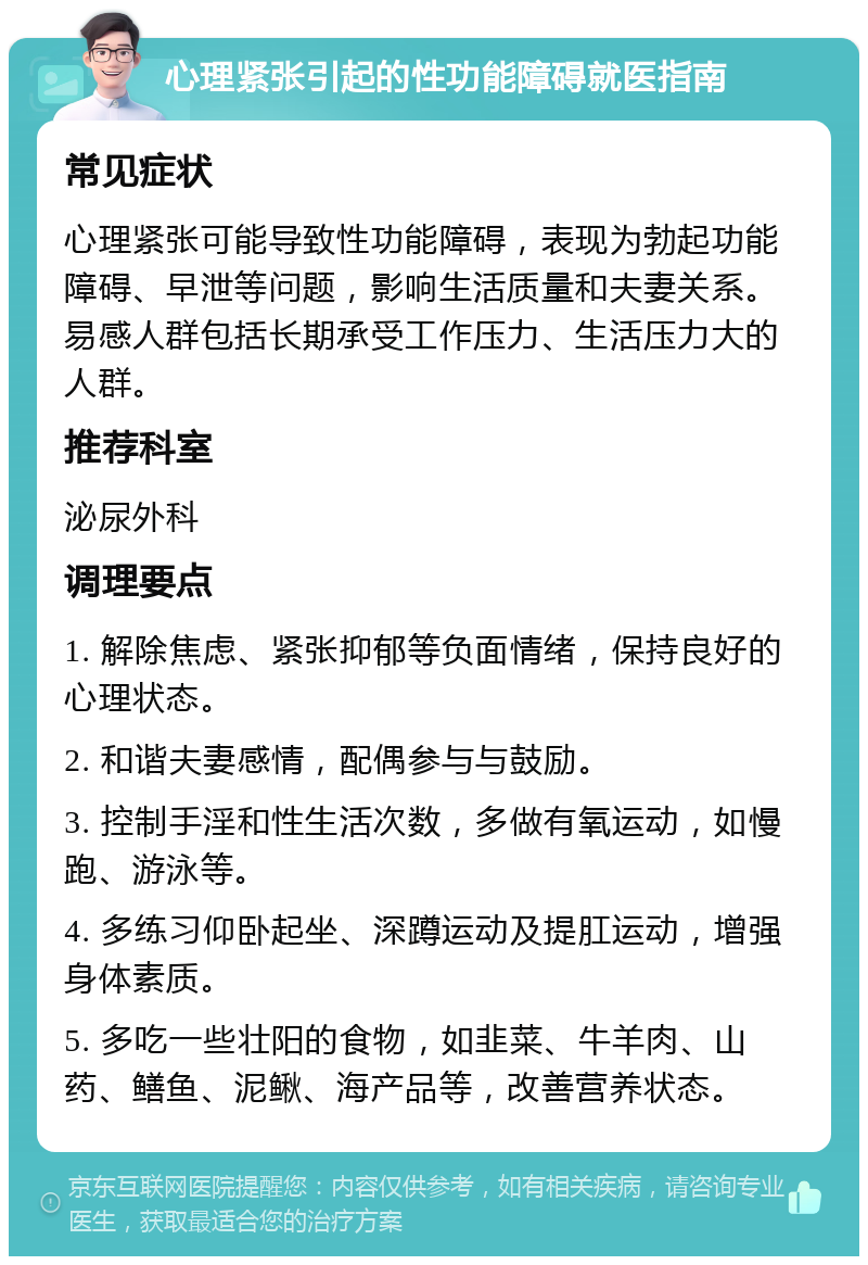 心理紧张引起的性功能障碍就医指南 常见症状 心理紧张可能导致性功能障碍，表现为勃起功能障碍、早泄等问题，影响生活质量和夫妻关系。易感人群包括长期承受工作压力、生活压力大的人群。 推荐科室 泌尿外科 调理要点 1. 解除焦虑、紧张抑郁等负面情绪，保持良好的心理状态。 2. 和谐夫妻感情，配偶参与与鼓励。 3. 控制手淫和性生活次数，多做有氧运动，如慢跑、游泳等。 4. 多练习仰卧起坐、深蹲运动及提肛运动，增强身体素质。 5. 多吃一些壮阳的食物，如韭菜、牛羊肉、山药、鳝鱼、泥鳅、海产品等，改善营养状态。