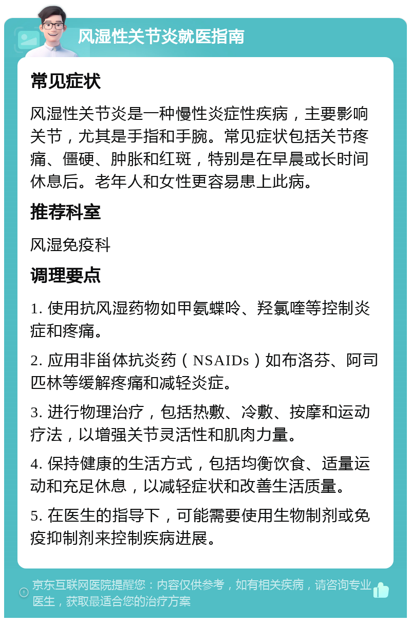 风湿性关节炎就医指南 常见症状 风湿性关节炎是一种慢性炎症性疾病，主要影响关节，尤其是手指和手腕。常见症状包括关节疼痛、僵硬、肿胀和红斑，特别是在早晨或长时间休息后。老年人和女性更容易患上此病。 推荐科室 风湿免疫科 调理要点 1. 使用抗风湿药物如甲氨蝶呤、羟氯喹等控制炎症和疼痛。 2. 应用非甾体抗炎药（NSAIDs）如布洛芬、阿司匹林等缓解疼痛和减轻炎症。 3. 进行物理治疗，包括热敷、冷敷、按摩和运动疗法，以增强关节灵活性和肌肉力量。 4. 保持健康的生活方式，包括均衡饮食、适量运动和充足休息，以减轻症状和改善生活质量。 5. 在医生的指导下，可能需要使用生物制剂或免疫抑制剂来控制疾病进展。