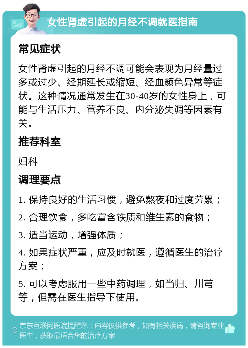 女性肾虚引起的月经不调就医指南 常见症状 女性肾虚引起的月经不调可能会表现为月经量过多或过少、经期延长或缩短、经血颜色异常等症状。这种情况通常发生在30-40岁的女性身上，可能与生活压力、营养不良、内分泌失调等因素有关。 推荐科室 妇科 调理要点 1. 保持良好的生活习惯，避免熬夜和过度劳累； 2. 合理饮食，多吃富含铁质和维生素的食物； 3. 适当运动，增强体质； 4. 如果症状严重，应及时就医，遵循医生的治疗方案； 5. 可以考虑服用一些中药调理，如当归、川芎等，但需在医生指导下使用。