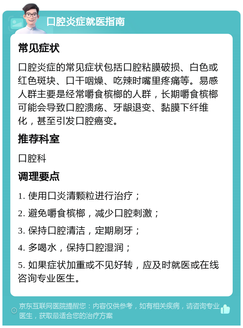 口腔炎症就医指南 常见症状 口腔炎症的常见症状包括口腔粘膜破损、白色或红色斑块、口干咽燥、吃辣时嘴里疼痛等。易感人群主要是经常嚼食槟榔的人群，长期嚼食槟榔可能会导致口腔溃疡、牙龈退变、黏膜下纤维化，甚至引发口腔癌变。 推荐科室 口腔科 调理要点 1. 使用口炎清颗粒进行治疗； 2. 避免嚼食槟榔，减少口腔刺激； 3. 保持口腔清洁，定期刷牙； 4. 多喝水，保持口腔湿润； 5. 如果症状加重或不见好转，应及时就医或在线咨询专业医生。