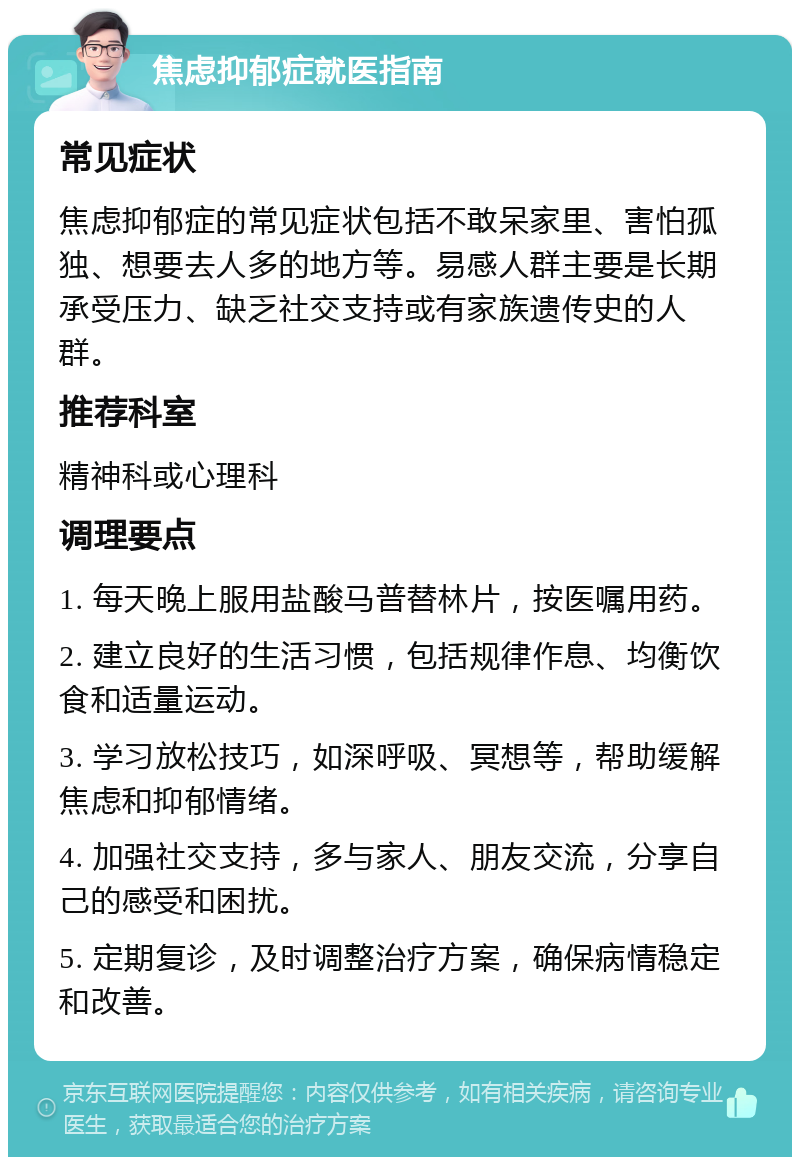 焦虑抑郁症就医指南 常见症状 焦虑抑郁症的常见症状包括不敢呆家里、害怕孤独、想要去人多的地方等。易感人群主要是长期承受压力、缺乏社交支持或有家族遗传史的人群。 推荐科室 精神科或心理科 调理要点 1. 每天晚上服用盐酸马普替林片，按医嘱用药。 2. 建立良好的生活习惯，包括规律作息、均衡饮食和适量运动。 3. 学习放松技巧，如深呼吸、冥想等，帮助缓解焦虑和抑郁情绪。 4. 加强社交支持，多与家人、朋友交流，分享自己的感受和困扰。 5. 定期复诊，及时调整治疗方案，确保病情稳定和改善。