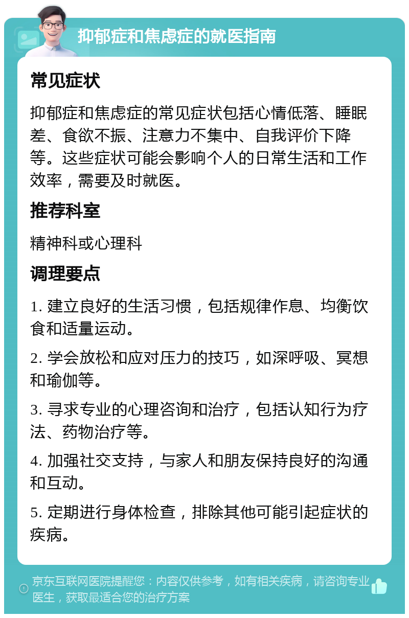 抑郁症和焦虑症的就医指南 常见症状 抑郁症和焦虑症的常见症状包括心情低落、睡眠差、食欲不振、注意力不集中、自我评价下降等。这些症状可能会影响个人的日常生活和工作效率，需要及时就医。 推荐科室 精神科或心理科 调理要点 1. 建立良好的生活习惯，包括规律作息、均衡饮食和适量运动。 2. 学会放松和应对压力的技巧，如深呼吸、冥想和瑜伽等。 3. 寻求专业的心理咨询和治疗，包括认知行为疗法、药物治疗等。 4. 加强社交支持，与家人和朋友保持良好的沟通和互动。 5. 定期进行身体检查，排除其他可能引起症状的疾病。