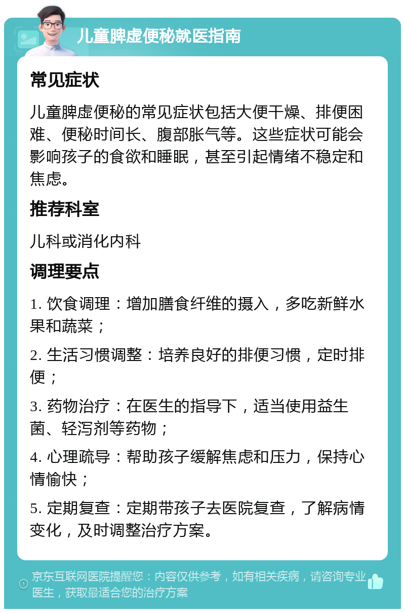 儿童脾虚便秘就医指南 常见症状 儿童脾虚便秘的常见症状包括大便干燥、排便困难、便秘时间长、腹部胀气等。这些症状可能会影响孩子的食欲和睡眠，甚至引起情绪不稳定和焦虑。 推荐科室 儿科或消化内科 调理要点 1. 饮食调理：增加膳食纤维的摄入，多吃新鲜水果和蔬菜； 2. 生活习惯调整：培养良好的排便习惯，定时排便； 3. 药物治疗：在医生的指导下，适当使用益生菌、轻泻剂等药物； 4. 心理疏导：帮助孩子缓解焦虑和压力，保持心情愉快； 5. 定期复查：定期带孩子去医院复查，了解病情变化，及时调整治疗方案。