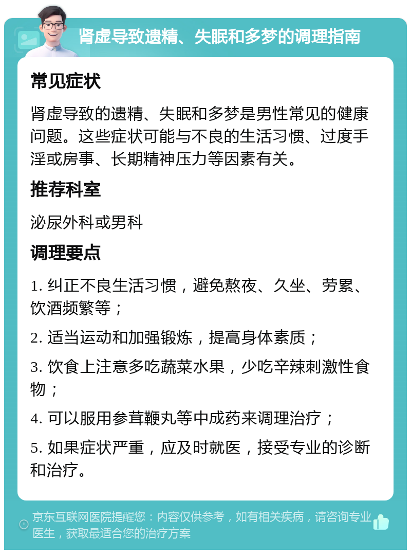 肾虚导致遗精、失眠和多梦的调理指南 常见症状 肾虚导致的遗精、失眠和多梦是男性常见的健康问题。这些症状可能与不良的生活习惯、过度手淫或房事、长期精神压力等因素有关。 推荐科室 泌尿外科或男科 调理要点 1. 纠正不良生活习惯，避免熬夜、久坐、劳累、饮酒频繁等； 2. 适当运动和加强锻炼，提高身体素质； 3. 饮食上注意多吃蔬菜水果，少吃辛辣刺激性食物； 4. 可以服用参茸鞭丸等中成药来调理治疗； 5. 如果症状严重，应及时就医，接受专业的诊断和治疗。