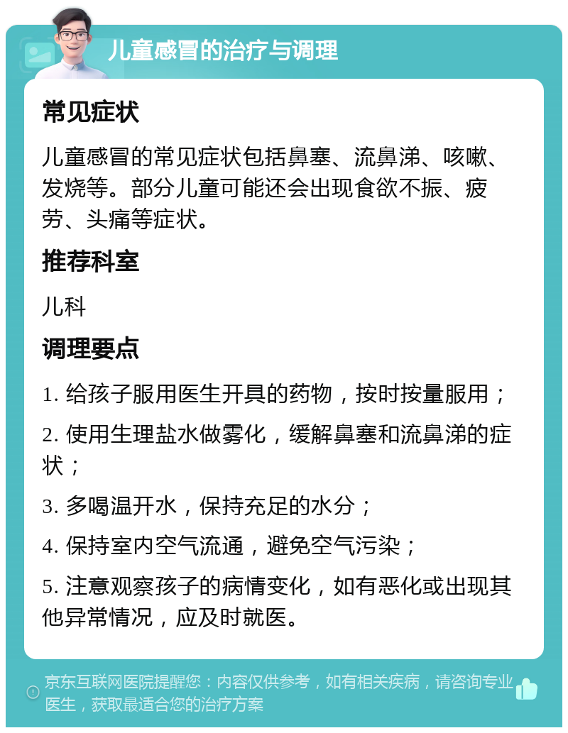 儿童感冒的治疗与调理 常见症状 儿童感冒的常见症状包括鼻塞、流鼻涕、咳嗽、发烧等。部分儿童可能还会出现食欲不振、疲劳、头痛等症状。 推荐科室 儿科 调理要点 1. 给孩子服用医生开具的药物，按时按量服用； 2. 使用生理盐水做雾化，缓解鼻塞和流鼻涕的症状； 3. 多喝温开水，保持充足的水分； 4. 保持室内空气流通，避免空气污染； 5. 注意观察孩子的病情变化，如有恶化或出现其他异常情况，应及时就医。