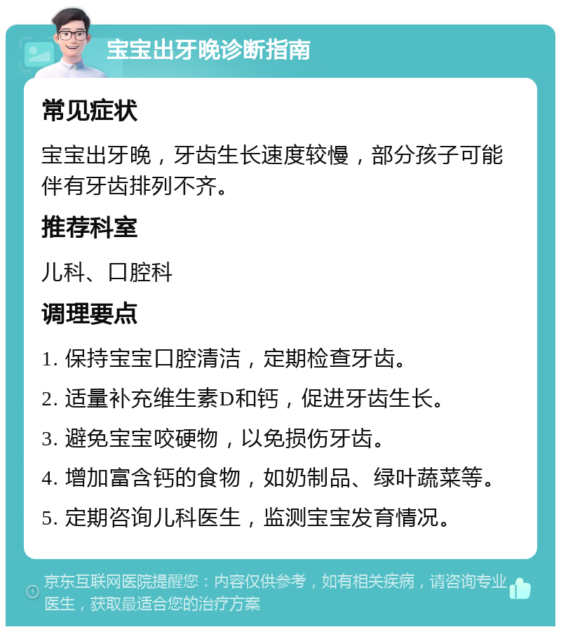 宝宝出牙晚诊断指南 常见症状 宝宝出牙晚，牙齿生长速度较慢，部分孩子可能伴有牙齿排列不齐。 推荐科室 儿科、口腔科 调理要点 1. 保持宝宝口腔清洁，定期检查牙齿。 2. 适量补充维生素D和钙，促进牙齿生长。 3. 避免宝宝咬硬物，以免损伤牙齿。 4. 增加富含钙的食物，如奶制品、绿叶蔬菜等。 5. 定期咨询儿科医生，监测宝宝发育情况。