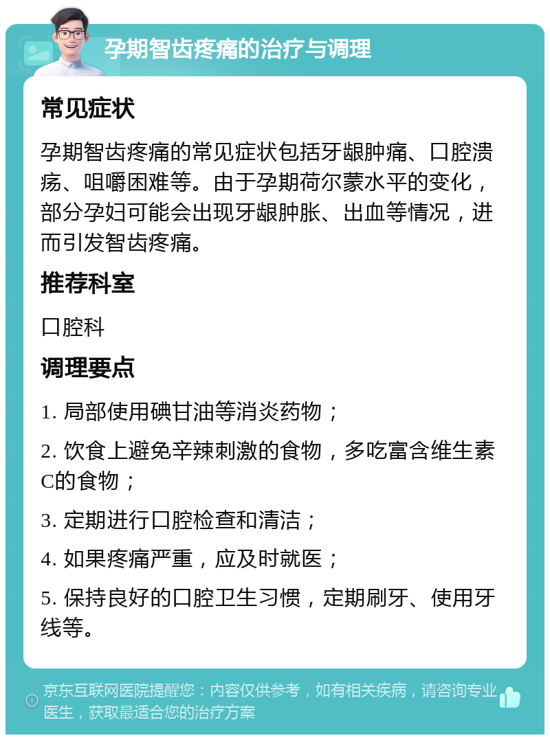 孕期智齿疼痛的治疗与调理 常见症状 孕期智齿疼痛的常见症状包括牙龈肿痛、口腔溃疡、咀嚼困难等。由于孕期荷尔蒙水平的变化，部分孕妇可能会出现牙龈肿胀、出血等情况，进而引发智齿疼痛。 推荐科室 口腔科 调理要点 1. 局部使用碘甘油等消炎药物； 2. 饮食上避免辛辣刺激的食物，多吃富含维生素C的食物； 3. 定期进行口腔检查和清洁； 4. 如果疼痛严重，应及时就医； 5. 保持良好的口腔卫生习惯，定期刷牙、使用牙线等。