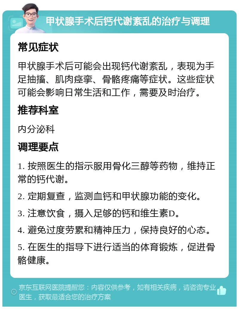 甲状腺手术后钙代谢紊乱的治疗与调理 常见症状 甲状腺手术后可能会出现钙代谢紊乱，表现为手足抽搐、肌肉痉挛、骨骼疼痛等症状。这些症状可能会影响日常生活和工作，需要及时治疗。 推荐科室 内分泌科 调理要点 1. 按照医生的指示服用骨化三醇等药物，维持正常的钙代谢。 2. 定期复查，监测血钙和甲状腺功能的变化。 3. 注意饮食，摄入足够的钙和维生素D。 4. 避免过度劳累和精神压力，保持良好的心态。 5. 在医生的指导下进行适当的体育锻炼，促进骨骼健康。