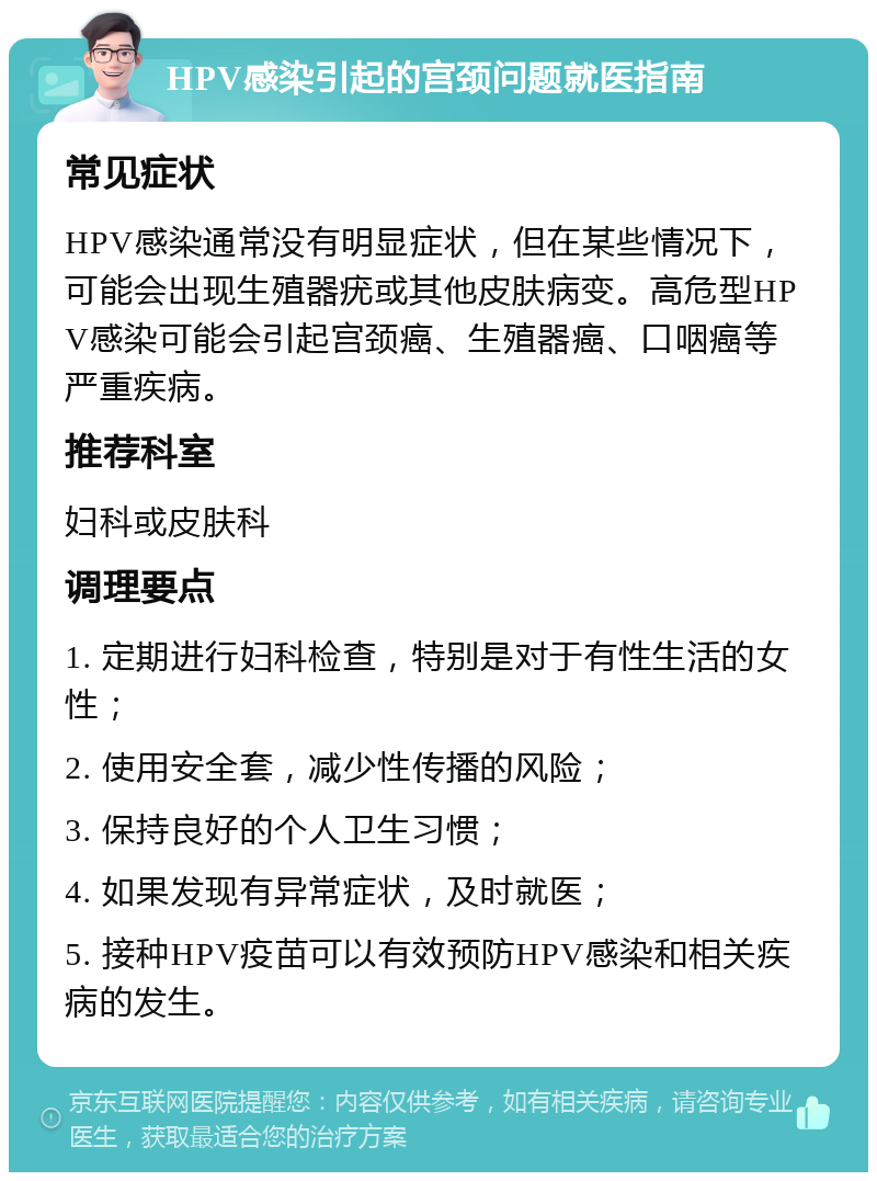 HPV感染引起的宫颈问题就医指南 常见症状 HPV感染通常没有明显症状，但在某些情况下，可能会出现生殖器疣或其他皮肤病变。高危型HPV感染可能会引起宫颈癌、生殖器癌、口咽癌等严重疾病。 推荐科室 妇科或皮肤科 调理要点 1. 定期进行妇科检查，特别是对于有性生活的女性； 2. 使用安全套，减少性传播的风险； 3. 保持良好的个人卫生习惯； 4. 如果发现有异常症状，及时就医； 5. 接种HPV疫苗可以有效预防HPV感染和相关疾病的发生。